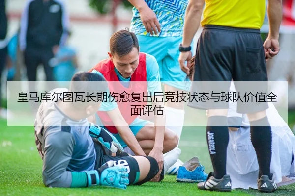 皇马库尔图瓦长期伤愈复出后竞技状态与球队价值全面评估