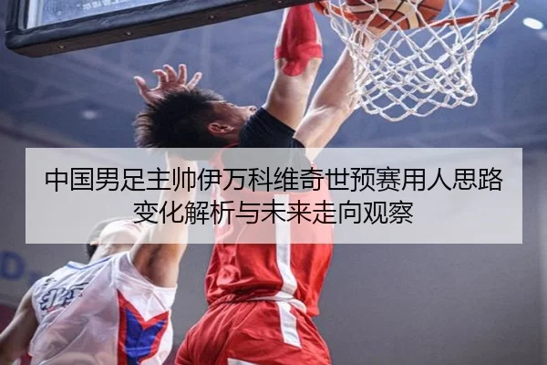 中国男足主帅伊万科维奇世预赛用人思路变化解析与未来走向观察