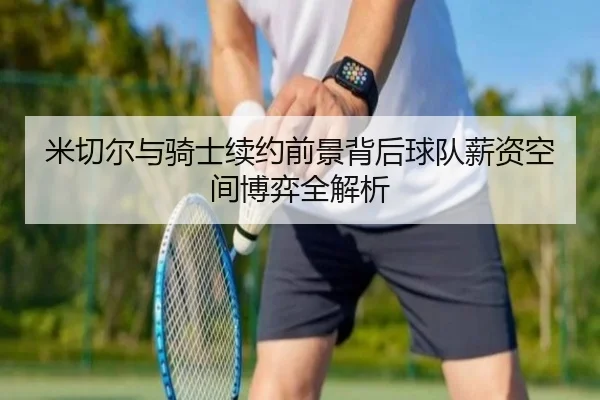 米切尔与骑士续约前景背后球队薪资空间博弈全解析