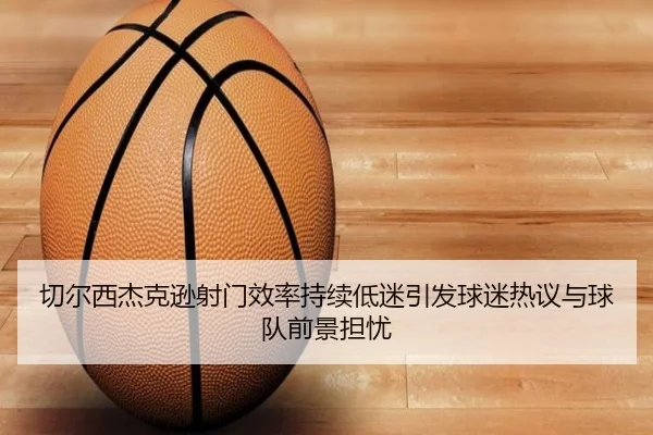 切尔西杰克逊射门效率持续低迷引发球迷热议与球队前景担忧