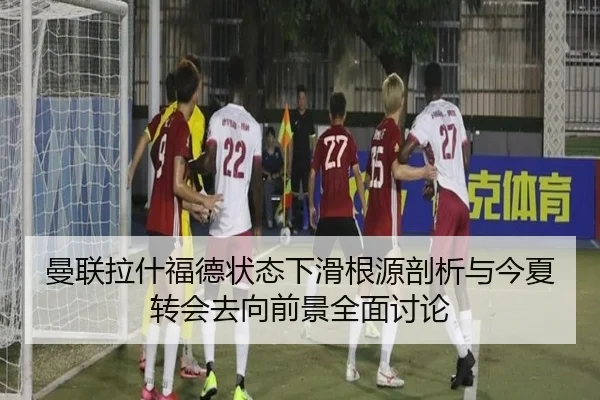 曼联拉什福德状态下滑根源剖析与今夏转会去向前景全面讨论